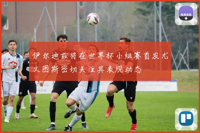 伊尔迪兹将在世界杯小组赛首发尤文图斯密切关注其表现动态