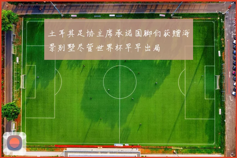 土耳其足协主席承诺国脚们获赠海景别墅尽管世界杯早早出局