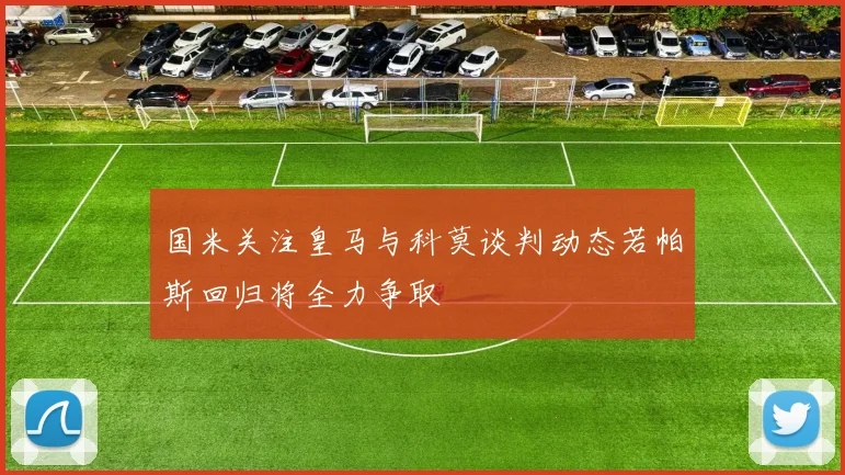 国米关注皇马与科莫谈判动态若帕斯回归将全力争取