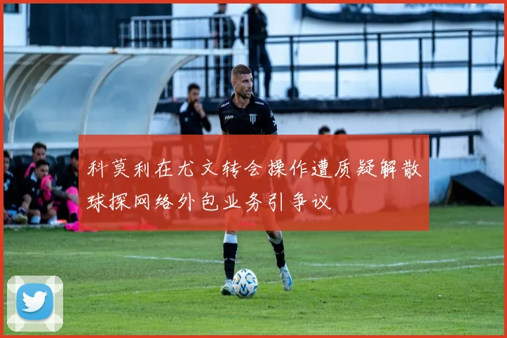 科莫利在尤文转会操作遭质疑解散球探网络外包业务引争议