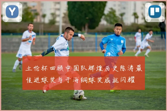 土伦杯回顾中国队辉煌历史陈涛最佳进球奖与于海铜球奖成就闪耀