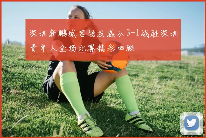 深圳新鹏城客场发威以3-1战胜深圳青年人全场比赛精彩回顾