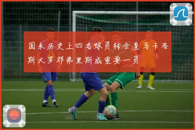 国米历史上四名球员转会皇马卡洛斯大罗邓弗里斯成重要一员