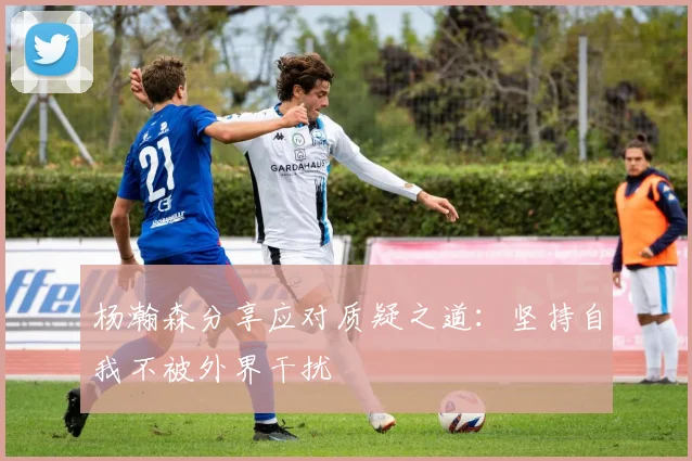 杨瀚森分享应对质疑之道：坚持自我不被外界干扰