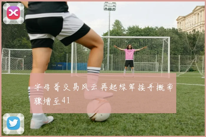 字母哥交易风云再起绿军接手概率骤增至41