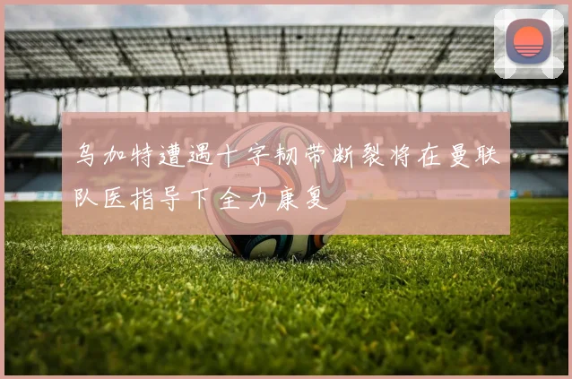 乌加特遭遇十字韧带断裂将在曼联队医指导下全力康复