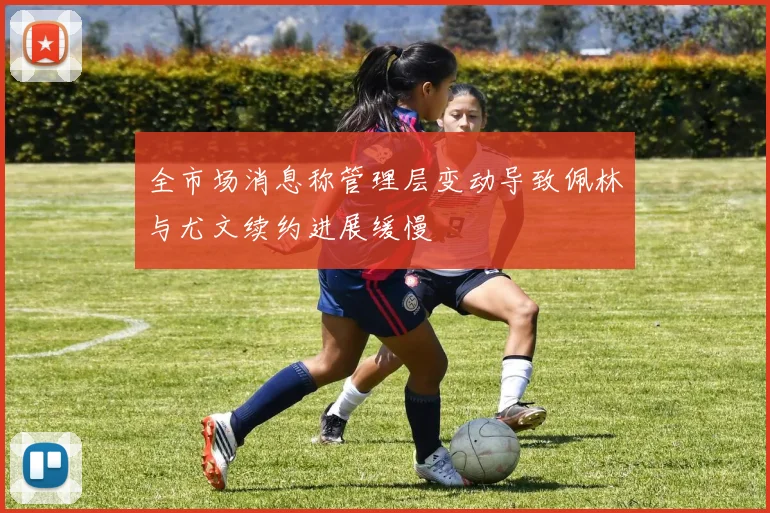 全市场消息称管理层变动导致佩林与尤文续约进展缓慢