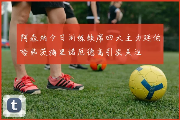 阿森纳今日训练缺席四大主力廷伯哈弗茨梅里诺厄德高引发关注