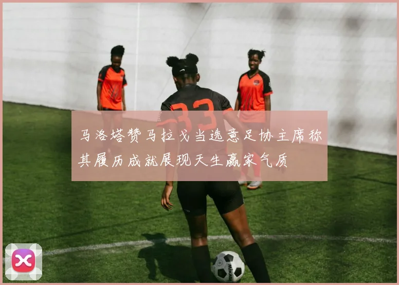 马洛塔赞马拉戈当选意足协主席称其履历成就展现天生赢家气质