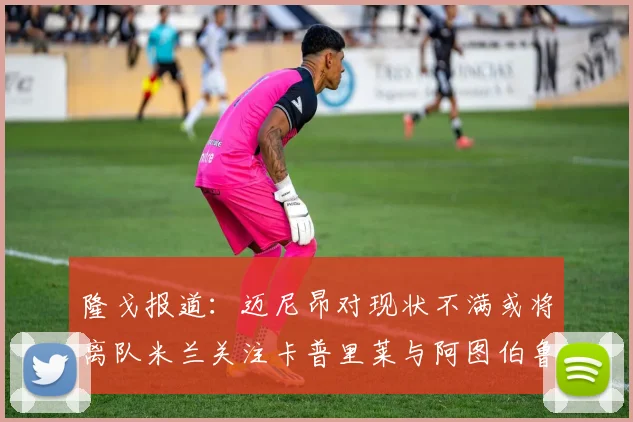 隆戈报道：迈尼昂对现状不满或将离队米兰关注卡普里莱与阿图伯鲁转会动态