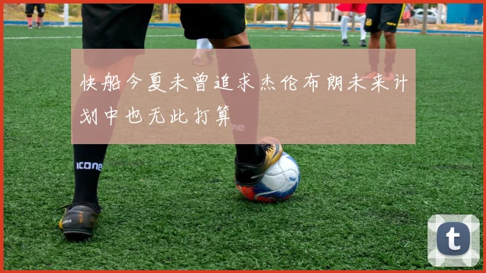 快船今夏未曾追求杰伦布朗未来计划中也无此打算