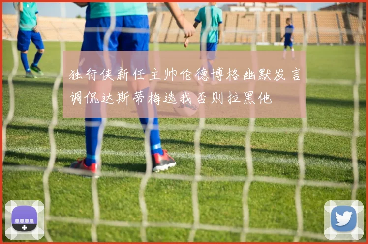 独行侠新任主帅伦德博格幽默发言调侃达斯蒂梅选我否则拉黑他