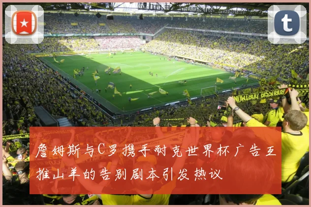 詹姆斯与C罗携手耐克世界杯广告互推山羊的告别剧本引发热议
